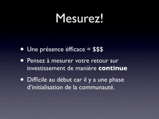 Mesurez!

• Une présence éfﬁcace = $$$
• Pensez à mesurer votre retour sur
  investissement de manière continue

• Difﬁcile au début car il y a une phase
  d’initialisation de la communauté.
 
