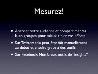 Mesurez!

• Analyser votre audience et compartimentez
  la en groupes pour mieux cibler vos efforts
• Sur Twitter: cela peut être fait manuellement
  au début et ensuite grace à des outils
• Sur Facebook: Nombreux outils de “insights”
 