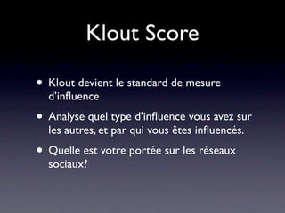 Klout Score

• Klout devient le standard de mesure
  d’inﬂuence
• Analyse quel type d’inﬂuence vous avez sur
  les autres, et par qui vous êtes inﬂuencés.
• Quelle est votre portée sur les réseaux
  sociaux?
 