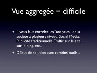 Vue aggregée = difﬁcile

• Il vous faut corréler les “analytics” de la
  société à plusieurs niveau: Social Media,
  Publicité traditionnelle, Trafﬁc sur le site,
  sur le blog, etc..
• Début de solution avec certains outils...
 