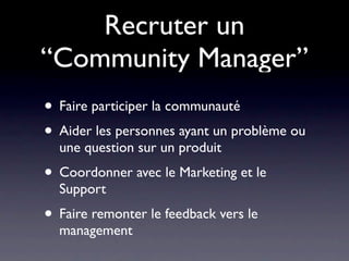 Recruter un
“Community Manager”
• Faire participer la communauté
• Aider les personnes ayant un problème ou
  une question sur un produit
• Coordonner avec le Marketing et le
  Support
• Faire remonter le feedback vers le
  management
 