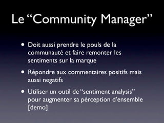 Le “Community Manager”
 • Doit aussi prendre le pouls de la
   communauté et faire remonter les
   sentiments sur la marque
 • Répondre aux commentaires positifs mais
   aussi negatifs
 • Utiliser un outil de “sentiment analysis”
   pour augmenter sa pérception d’ensemble
   [demo]
 