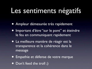 Les sentiments négatifs
• Ampleur démesurée très rapidement
• Important d’être “sur le pont” et éteindre
  le feu en communiquant rapidement
• La meilleure manière de réagir est la
  transparence et la cohérence dans le
  message
• Empathie et défense de votre marque
• Don’t feed the troll ;)
 