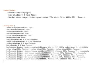 .beauty-box
    +border-radius(25px)
    +box-shadow(0 0 4px #ccc)
    +background-image(linear-gradient(#fff, #ccc 30%, #bbb 70%, #aaa))



.beauty-box {
    -webkit-border-radius: 25px;
    -moz-border-radius: 25px;
    -o-border-radius: 25px;
    -ms-border-radius: 25px;
    -khtml-border-radius: 25px;
    border-radius: 25px;
    -moz-box-shadow: 0 0 4px #cccccc;
    -webkit-box-shadow: 0 0 4px #cccccc;
    -o-box-shadow: 0 0 4px #cccccc;
    box-shadow: 0 0 4px #cccccc;
    background-image: -webkit-gradient(linear, 50% 0%, 50% 100%, color-stop(0%, #ffffff),
    color-stop(30%, #cccccc), color-stop(70%, #bbbbbb), color-stop(100%, #aaaaaa));
    background-image: -webkit-linear-gradient(#ffffff, #cccccc 30%, #bbbbbb 70%, #aaaaaa);
    background-image: -moz-linear-gradient(#ffffff, #cccccc 30%, #bbbbbb 70%, #aaaaaa);
    background-image: -o-linear-gradient(#ffffff, #cccccc 30%, #bbbbbb 70%, #aaaaaa);
    background-image: -ms-linear-gradient(#ffffff, #cccccc 30%, #bbbbbb 70%, #aaaaaa);
    background-image: linear-gradient(#ffffff, #cccccc 30%, #bbbbbb 70%, #aaaaaa);
}
 