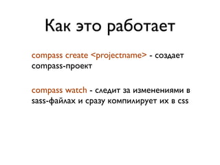 Как это работает
compass create <projectname> - создает
compass-проект

compass watch - следит за изменениями в
sass-файлах и сразу компилирует их в css
 