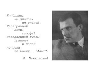 Ни былин,
    ни эпосов,
        ни эпопей.
Телеграммой
    лети,
        строфа!
Воспаленной губой
    припади
        и попей
из реки
    по имени — "Факт".

        В. Маяковский
 