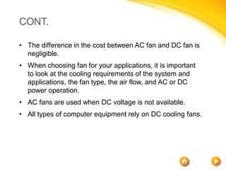 CONT.

• The difference in the cost between AC fan and DC fan is
  negligible.
• When choosing fan for your applications, it is important
  to look at the cooling requirements of the system and
  applications, the fan type, the air flow, and AC or DC
  power operation.
• AC fans are used when DC voltage is not available.
• All types of computer equipment rely on DC cooling fans.
 