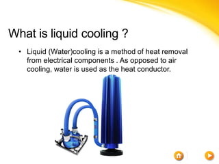 What is liquid cooling ?
  • Liquid (Water)cooling is a method of heat removal
    from electrical components . As opposed to air
    cooling, water is used as the heat conductor.
 