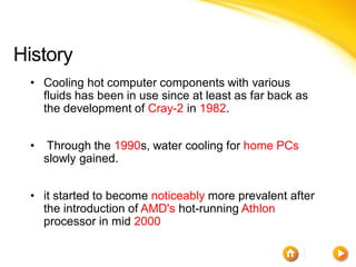 History
 • Cooling hot computer components with various
   fluids has been in use since at least as far back as
   the development of Cray-2 in 1982.


 •    Through the 1990s, water cooling for home PCs
     slowly gained.


 • it started to become noticeably more prevalent after
   the introduction of AMD's hot-running Athlon
   processor in mid 2000
 