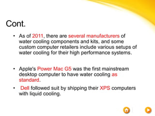 Cont.
 • As of 2011, there are several manufacturers of
   water cooling components and kits, and some
   custom computer retailers include various setups of
   water cooling for their high performance systems.


 • Apple's Power Mac G5 was the first mainstream
   desktop computer to have water cooling as
   standard.
 •   Dell followed suit by shipping their XPS computers
     with liquid cooling.
 