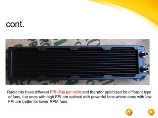 cont.




Radiators have different FPI (fins per inch) and therefor optimized for different type
of fans, the ones with high FPI are optimal with powerful fans where ones with low
FPI are better for lower RPM fans.
 