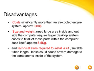 Disadvantages.
 •    Costs significantly more than an air-cooled engine
     system, approx. 600$.
 •    Size and weight ,need large area inside and out
     side the computer require larger desktop system
     cases to fit all of these parts within the computer
     case itself ,approx.6.5Kg.
 • and technical skills required to install a kit , suitable
   tubes length , leaks could cause severe damage to
   the components inside of the system.
 