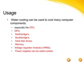 Usage
 •    Water cooling can be used to cool many computer
     components.
     •   especially the CPU.
     •   GPU.
     •   Northbridge's.
     •   Southbridge's.
     •   Hard disk drives.
     •   Memory.
     •   Voltage regulator modules (VRMs).
     •   Power supplies can be water-cooled.
 