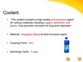 Coolant.
 •    This coolant contains a high quality anti-corrosion agent
     for various materials including copper, aluminum, and
     plastic, that prevents corrosion for long term operation.


 • Material : Propylene Glycol & Anti-Corrosion Agent.


 • Freezing Point : -9℃.


 • Exchange Cycle : 1 year.
 