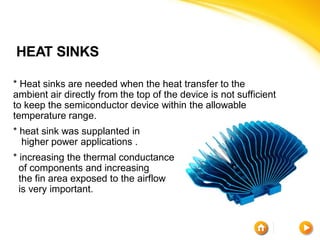 HEAT SINKS

* Heat sinks are needed when the heat transfer to the
ambient air directly from the top of the device is not sufficient
to keep the semiconductor device within the allowable
temperature range.
* heat sink was supplanted in
  higher power applications .
* increasing the thermal conductance
  of components and increasing
  the fin area exposed to the airflow
  is very important.
 