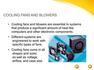 COOLING FANS AND BLOWERS

 • Cooling fans and blowers are essential to systems
   that produce a significant amount of heat like
   computers and other electronic components.
 • Different systems are
   engineered to work with
   specific types of fans.
 • Cooling fans come in all
   shapes and sizes.
   as well as voltage,
   airflow, and case size.
 