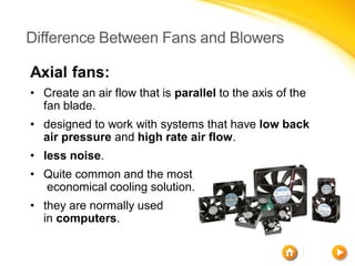Difference Between Fans and Blowers

Axial fans:
• Create an air flow that is parallel to the axis of the
  fan blade.
• designed to work with systems that have low back
  air pressure and high rate air flow.
• less noise.
• Quite common and the most
  economical cooling solution.
• they are normally used
  in computers.
 