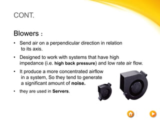 CONT.

Blowers :
• Send air on a perpendicular direction in relation
  to its axis.
• Designed to work with systems that have high
  impedance (i.e. high back pressure) and low rate air flow.
• It produce a more concentrated airflow
   in a system, So they tend to generate
   a significant amount of noise.
•   they are used in Servers.
 