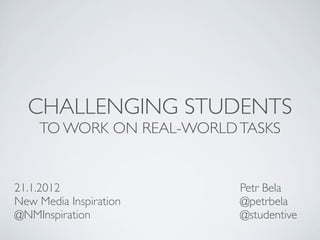 CHALLENGING STUDENTS
    TO WORK ON REAL-WORLD TASKS


21.1.2012                 Petr Bela
New Media Inspiration     @petrbela
@NMInspiration            @studentive
 