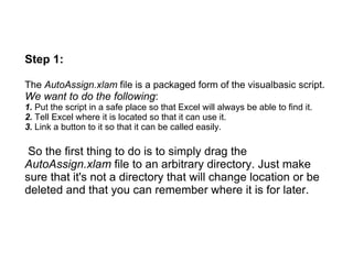 Step 1:

The AutoAssign.xlam file is a packaged form of the visualbasic script.
We want to do the following:
1. Put the script in a safe place so that Excel will always be able to find it.
2. Tell Excel where it is located so that it can use it.
3. Link a button to it so that it can be called easily.

 So the first thing to do is to simply drag the
AutoAssign.xlam file to an arbitrary directory. Just make
sure that it's not a directory that will change location or be
deleted and that you can remember where it is for later.
 