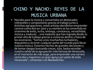 CHINO Y NACHO: REYES DE LA
        MUSICA URBANA
 Nacidos para la música y convertidos en destacados
  intérpretes y compositores gracias al trabajo junto a
  distintas agrupaciones, estos artistas decidieron emprender
  camino como dúo en 2007 y su nombre se ha convertido en
  sinónimo de éxito, lucha, entrega, constancia, versatilidad,
  música y madurez… una madurez que han logrado desde su
  primer año de trabajo gracias a vivencias dentro y fuera de
  los escenarios. “Somos unos muchachos luchadores,
  dispuestos a recorrer cualquier parte del mundo para llevar
  nuestra música. Estamos hechos de grandes decisiones y
  de tomar riesgos buscando crecer, sino, basta recordar
  nuestra salida de la agrupación más famosa de Venezuela,
  en el momento de más auge, para emprender una carrera
  como dúo y logramos un gran apoyo por parte de toda
  Venezuela”, comentan Los Mackediches.
 