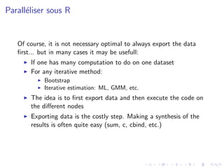 Parall´liser sous R
      e


   Of course, it is not necessary optimal to always export the data
   ﬁrst... but in many cases it may be usefull:
       If one has many computation to do on one dataset
       For any iterative method:
            Bootstrap
            Iterative estimation: ML, GMM, etc.
       The idea is to ﬁrst export data and then execute the code on
       the diﬀerent nodes
       Exporting data is the costly step. Making a synthesis of the
       results is often quite easy (sum, c, cbind, etc.)
 