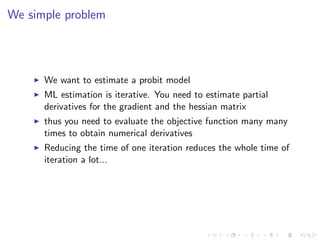 We simple problem




      We want to estimate a probit model
      ML estimation is iterative. You need to estimate partial
      derivatives for the gradient and the hessian matrix
      thus you need to evaluate the objective function many many
      times to obtain numerical derivatives
      Reducing the time of one iteration reduces the whole time of
      iteration a lot...
 
