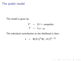 The probit model



   The model is given by:

                        Y ∗ = X β + varepsilon
                         Y    = 1{Y ∗ >0}

   The individual contribution to the likelihood is then :

                      L = Φ(X β)Y Φ(−X β)(1−Y )
 