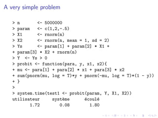 A very simple problem

   > n       <- 5000000
   > param   <- c(1,2,-.5)
   > X1      <- rnorm(n)
   > X2      <- rnorm(n, mean = 1, sd = 2)
   > Ys      <- param[1] + param[2] * X1 +
   + param[3] * X2 + rnorm(n)
   > Y <- Ys > 0
   > probit <- function(para, y, x1, x2){
   + mu <- para[1] + para[2] * x1 + para[3] * x2
   + sum(pnorm(mu, log = T)*y + pnorm(-mu, log = T)*(1 - y))
   + }
   >
   > system.time(test1 <- probit(param, Y, X1, X2))
   utilisateur     syst`me
                       e        e
                                ´coul´
                                     e
          1.72        0.08        1.80
 