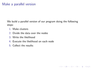 Make a parallel version



   We build a parallel version of our program doing the following
   steps:
    1. Make clusters
    2. Divide the data over the nodes
    3. Write the likelihood
    4. Execute the likelihood on each node
    5. Collect the results
 