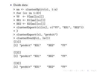 Divide data:
> nn <- clusterSplit(cl, 1:n)
> for (cc in 1:3){
+ YY <- Y[nn[[cc]]]
+ XX1 <- X1[nn[[cc]]]
+ XX2 <- X2[nn[[cc]]]
+ clusterExport(cl[cc], c("YY", "XX1", "XX2"))
+ }
> clusterExport(cl, "probit")
> clusterEvalQ(cl, ls())
[[1]]
[1] "probit" "XX1"    "XX2"    "YY"

[[2]]
[1] "probit" "XX1"   "XX2"    "YY"

[[3]]
[1] "probit" "XX1"   "XX2"    "YY"
 
