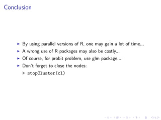 Conclusion




      By using parallel versions of R, one may gain a lot of time...
      A wrong use of R packages may also be costly...
      Of course, for probit problem, use glm package...
      Don’t forget to close the nodes:
      > stopCluster(cl)
 