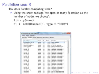 Parall´liser sous R
      e
   How does parallel computing work?
      Using the snow package “we open as many R session as the
      number of nodes we choose”:
      library(snow)
      cl <- makeCluster(3, type = "SOCK")
 