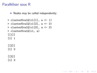 Parall´liser sous R
      e

       Nodes may be called independently:

   > clusterEvalQ(cl[1], a <- 1)
   > clusterEvalQ(cl[2], a <- 2)
   > clusterEvalQ(cl[3], a <- 3)
   > clusterEvalQ(cl, a)
   [[1]]
   [1] 1

   [[2]]
   [1] 2

   [[3]]
   [1] 3
 
