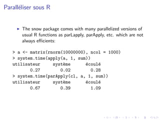 Parall´liser sous R
      e


       The snow package comes with many parallelized versions of
       usual R functions as parLapply, parApply, etc. which are not
       always eﬃcients:

   > a <- matrix(rnorm(10000000), ncol = 1000)
   > system.time(apply(a, 1, sum))
   utilisateur     syst`me
                       e        e
                                ´coul´
                                     e
          0.27        0.02        0.28
   > system.time(parApply(cl, a, 1, sum))
   utilisateur     syst`me
                       e        e
                                ´coul´
                                     e
          0.67        0.39        1.09
 