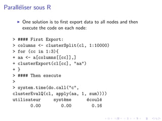 Parall´liser sous R
      e

       One solution is to ﬁrst export data to all nodes and then
       execute the code on each node:

   > #### First Export:
   > columns <- clusterSplit(cl, 1:10000)
   > for (cc in 1:3){
   + aa <- a[columns[[cc]],]
   + clusterExport(cl[cc], "aa")
   + }
   > #### Then execute
   >
   > system.time(do.call("c",
   clusterEvalQ(cl, apply(aa, 1, sum))))
   utilisateur     syst`me
                       e        e
                                ´coul´
                                     e
          0.00        0.00        0.16
 