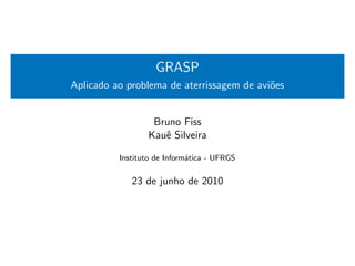 GRASP
Aplicado ao problema de aterrissagem de avi˜es
                                           o


                  Bruno Fiss
                 Kauˆ Silveira
                    e

          Instituto de Inform´tica - UFRGS
                             a


             23 de junho de 2010
 