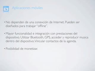 Aplicaciones móviles


• No dependen de una conexción de Internet. Pueden ser
 diseñados para trabajar “ofﬂine”.

• Mayor funcionalidad e integración con prestaciones del
 dispositivo. Utilizar Bluetooth, GPS, acceder y reproducir musica
 dentro del dispositivo. Vincular contactos de la agenda.

• Posibilidad   de monetizar.
 