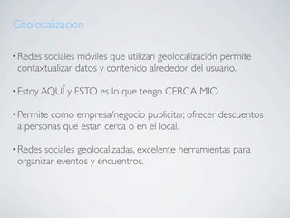 Geolocalizacion

• Redessociales móviles que utilizan geolocalización permite
 contaxtualizar datos y contenido alrededor del usuario.

• Estoy AQUÍ   y ESTO es lo que tengo CERCA MIO.

• Permitecomo empresa/negocio publicitar, ofrecer descuentos
 a personas que estan cerca o en el local.

• Redes sociales geolocalizadas, excelente herramientas para
 organizar eventos y encuentros.
 