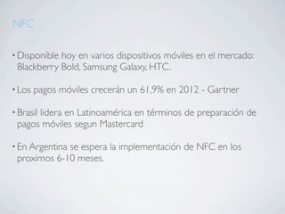 NFC

• Disponiblehoy en varios dispositivos móviles en el mercado:
 Blackberry Bold, Samsung Galaxy, HTC.

• Los   pagos móviles crecerán un 61,9% en 2012 - Gartner

• Brasil
      lidera en Latinoamérica en términos de preparación de
 pagos móviles segun Mastercard

• En Argentina
             se espera la implementación de NFC en los
 proximos 6-10 meses.
 