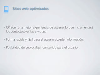 Sitios web optimizados



• Ofrecer una mejor experiencia de usuario, lo que incrementará
 los contactos, ventas y visitas.

• Forma   rápida y fácil para el usuario acceder información.

• Posibilidad   de geolocalizar contenido para el usuario.
 