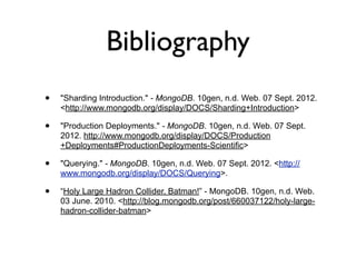 Bibliography
•   "Sharding Introduction." - MongoDB. 10gen, n.d. Web. 07 Sept. 2012.
    <http://www.mongodb.org/display/DOCS/Sharding+Introduction>

•   "Production Deployments." - MongoDB. 10gen, n.d. Web. 07 Sept.
    2012. http://www.mongodb.org/display/DOCS/Production
    +Deployments#ProductionDeployments-Scientific>

•   "Querying." - MongoDB. 10gen, n.d. Web. 07 Sept. 2012. <http://
    www.mongodb.org/display/DOCS/Querying>.

•   “Holy Large Hadron Collider, Batman!” - MongoDB. 10gen, n.d. Web.
    03 June. 2010. <http://blog.mongodb.org/post/660037122/holy-large-
    hadron-collider-batman>
 