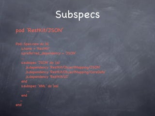 Subspecs
pod ‘RestKit/JSON’

Pod::Spec.new do |s|
    s.name = 'RestKit'
    s.preferred_dependency = 'JSON'
    ...
    s.subspec 'JSON' do |js|
        js.dependency 'RestKit/ObjectMapping/JSON'
        js.dependency 'RestKit/ObjectMapping/CoreData'
        js.dependency 'RestKit/UI'
    end
    s.subspec 'XML' do |xs|
         ...
    end
  ...
end
 