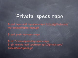 ‘Private’ specs repo
$ pod repo add my-spec-repo http://github.com/
my-account/spec-repo.git

$ pod push my-spec-repo

$ cd ~/.cocoapods/my-spec-repo
$ git remote add upstream git://github.com/
CocoaPods/Specs.git
 