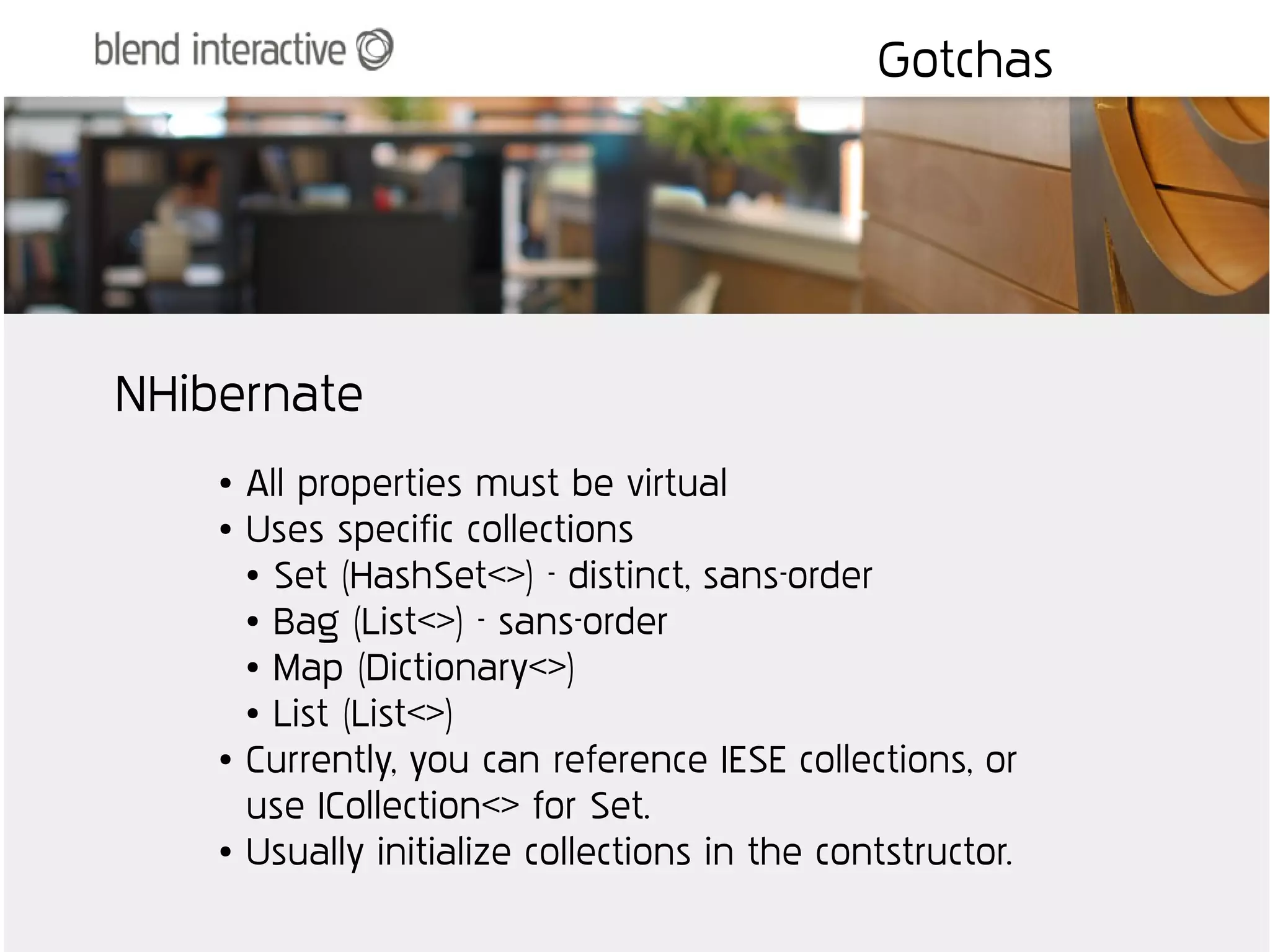 Gotchas




NHibernate
    ●   All properties must be virtual
    ●   Uses specific collections
        ● Set (HashSet<>) - distinct, sans-order

        ● Bag (List<>) - sans-order

        ● Map (Dictionary<>)

        ● List (List<>)

    ●   Currently, you can reference IESE collections, or
        use ICollection<> for Set.
    ●   Usually initialize collections in the contstructor.
 
