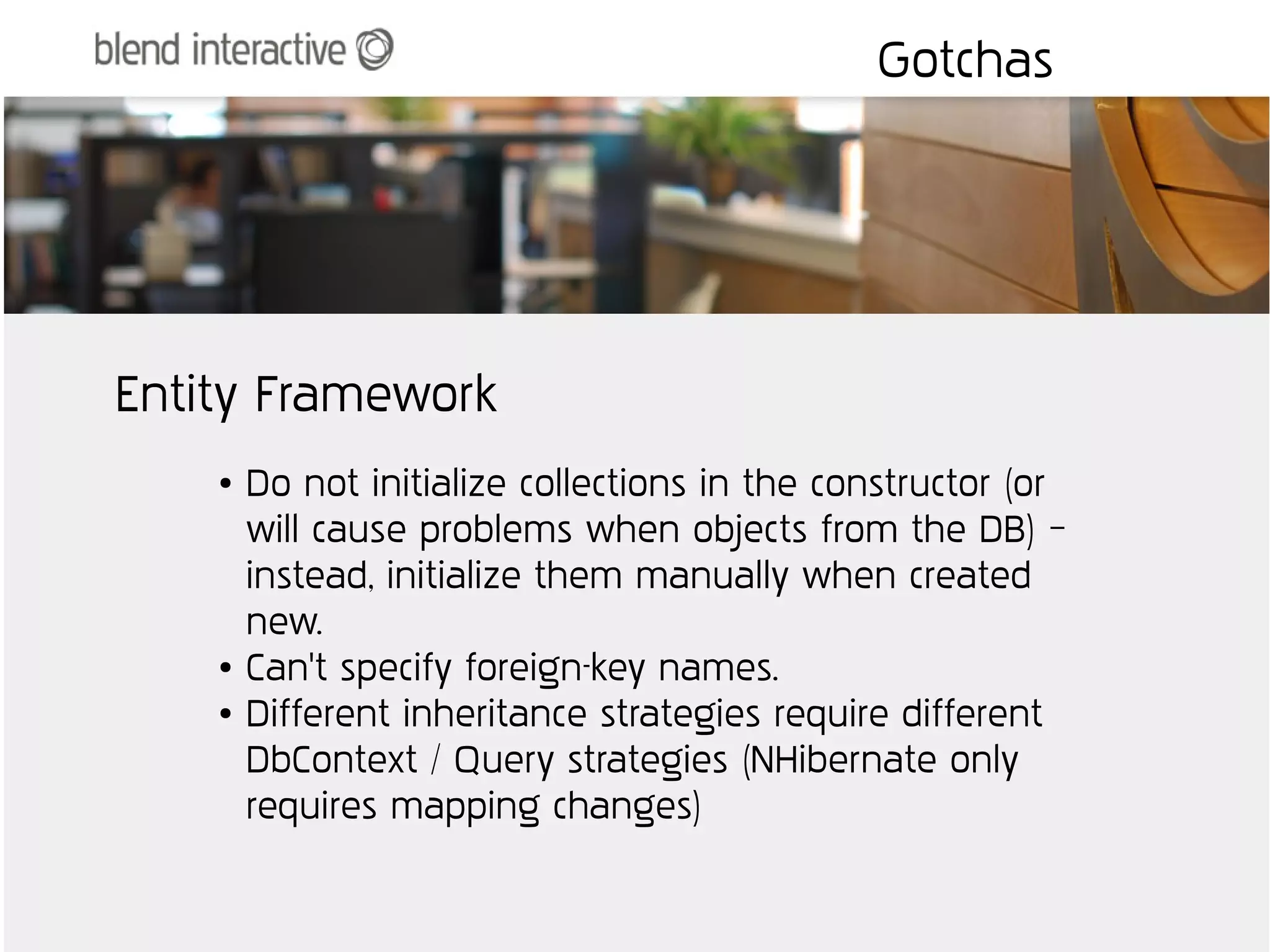 Gotchas




Entity Framework
    ●   Do not initialize collections in the constructor (or
        will cause problems when objects from the DB) –
        instead, initialize them manually when created
        new.
    ●   Can't specify foreign-key names.
    ●   Different inheritance strategies require different
        DbContext / Query strategies (NHibernate only
        requires mapping changes)
 