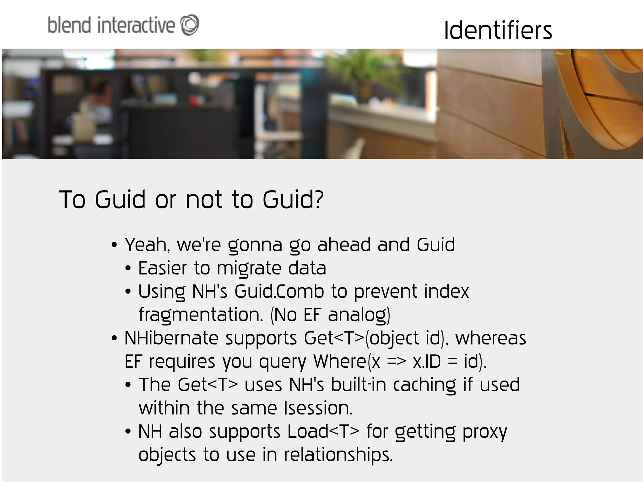 Identifiers




To Guid or not to Guid?
    ●   Yeah, we're gonna go ahead and Guid
        ● Easier to migrate data

        ● Using NH's Guid.Comb to prevent index


          fragmentation. (No EF analog)
    ●   NHibernate supports Get<T>(object id), whereas
        EF requires you query Where(x => x.ID = id).
        ● The Get<T> uses NH's built-in caching if used


          within the same Isession.
        ● NH also supports Load<T> for getting proxy


          objects to use in relationships.
 