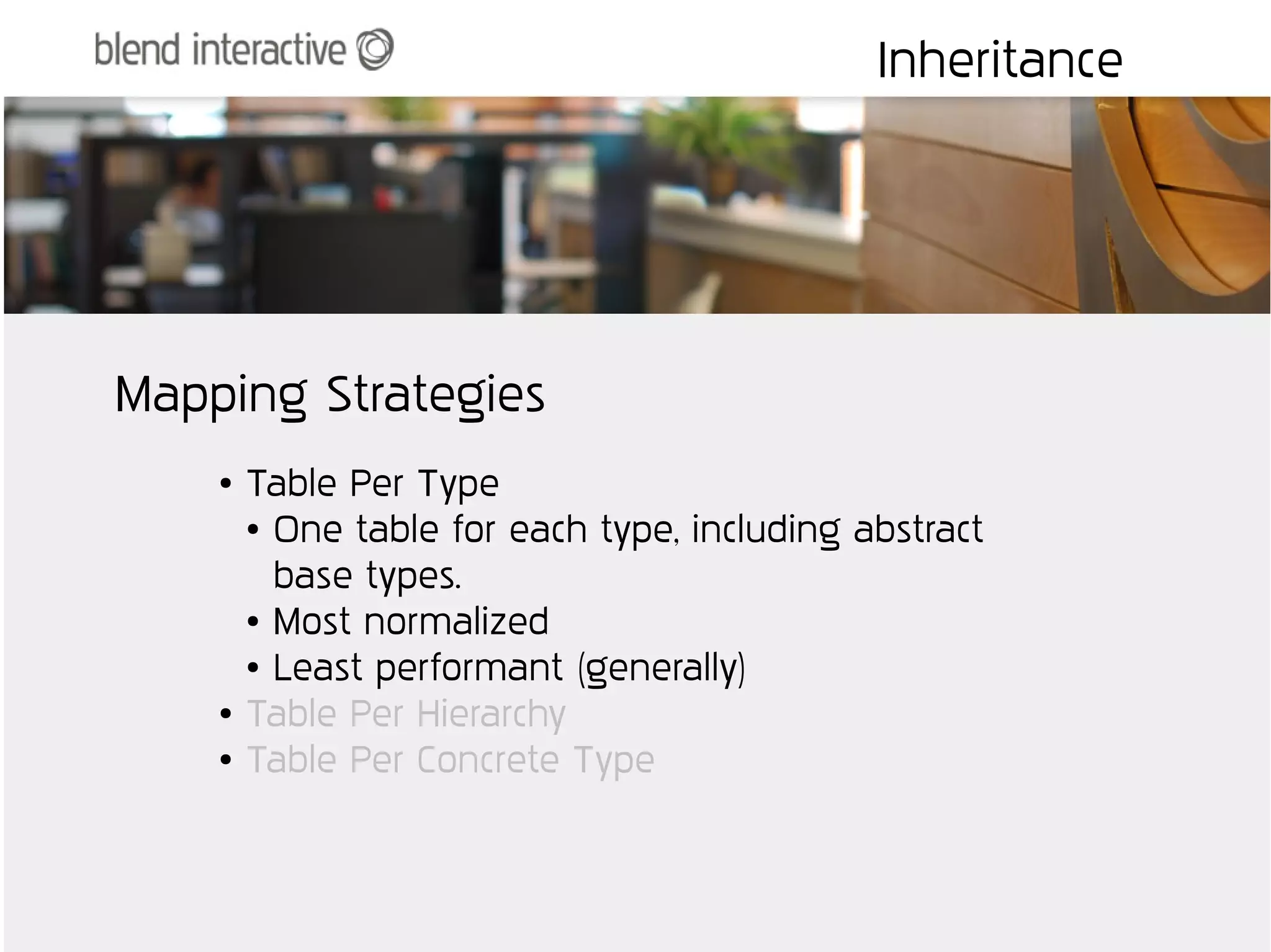 Inheritance




Mapping Strategies
    ●   Table Per Type
        ● One table for each type, including abstract


          base types.
        ● Most normalized

        ● Least performant (generally)

    ●   Table Per Hierarchy
    ●   Table Per Concrete Type
 