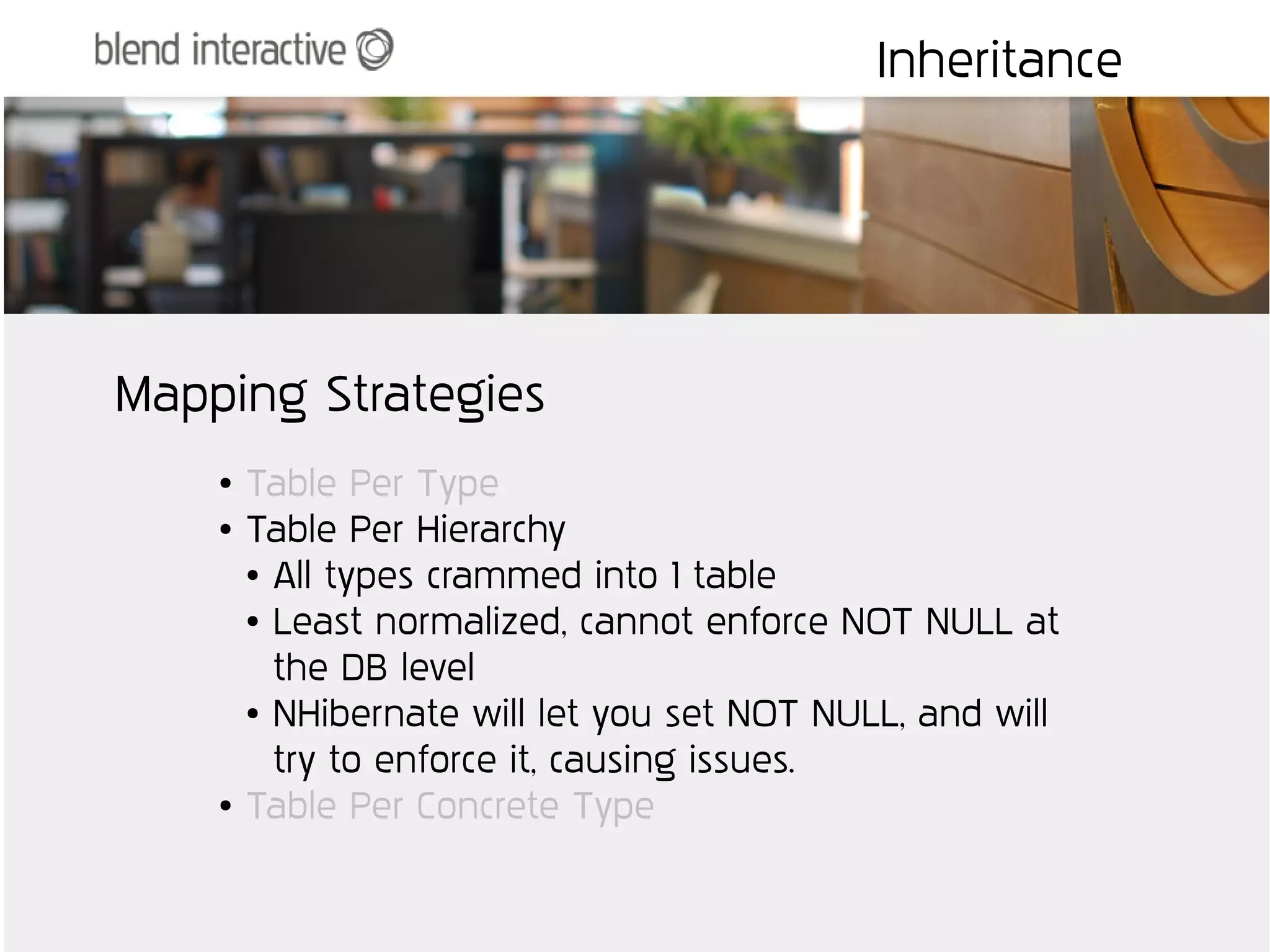 Inheritance




Mapping Strategies
    ●   Table Per Type
    ●   Table Per Hierarchy
        ● All types crammed into 1 table

        ● Least normalized, cannot enforce NOT NULL at


          the DB level
        ● NHibernate will let you set NOT NULL, and will


          try to enforce it, causing issues.
    ●   Table Per Concrete Type
 
