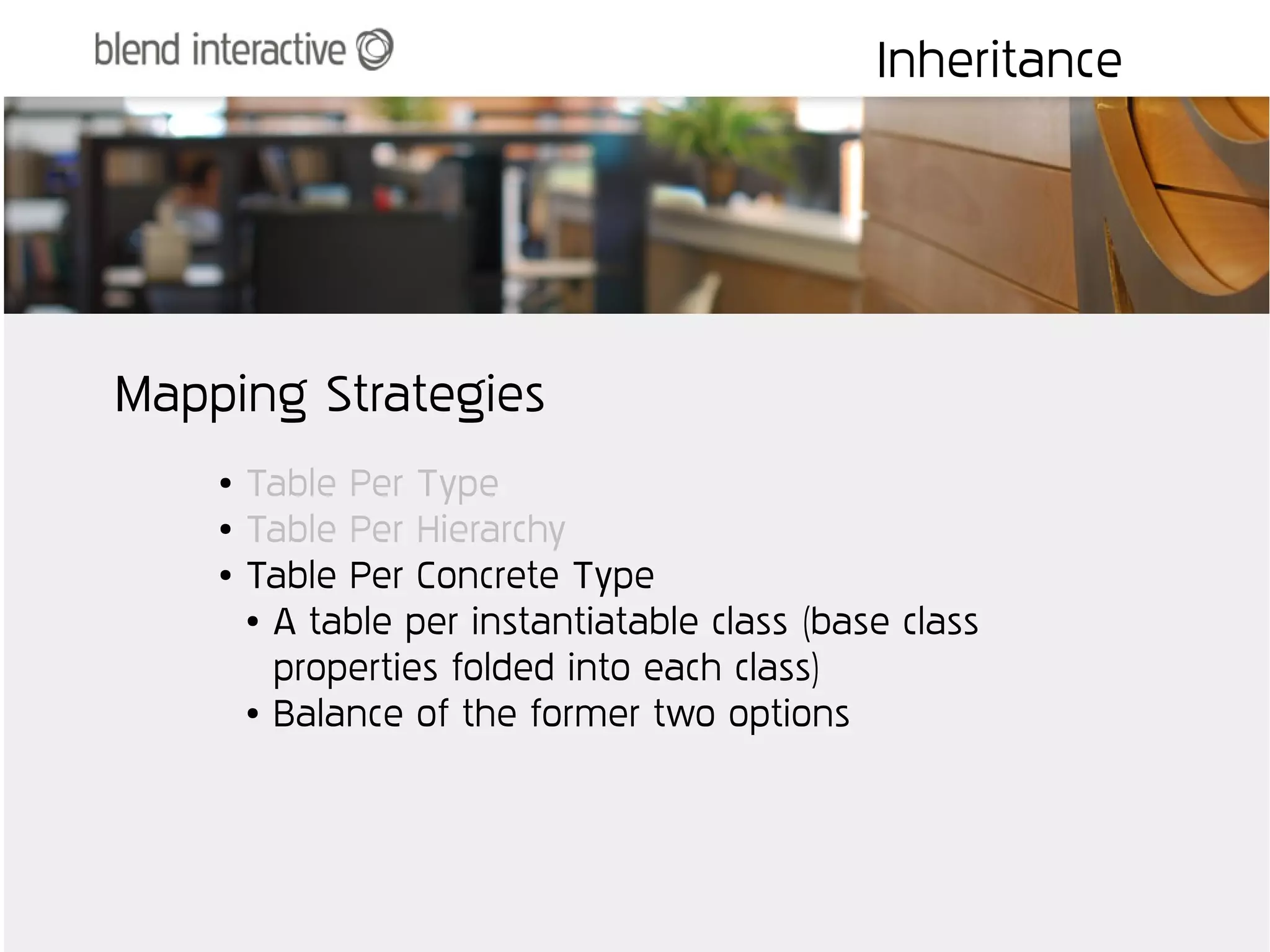 Inheritance




Mapping Strategies
    ●   Table Per Type
    ●   Table Per Hierarchy
    ●   Table Per Concrete Type
        ● A table per instantiatable class (base class


          properties folded into each class)
        ● Balance of the former two options
 